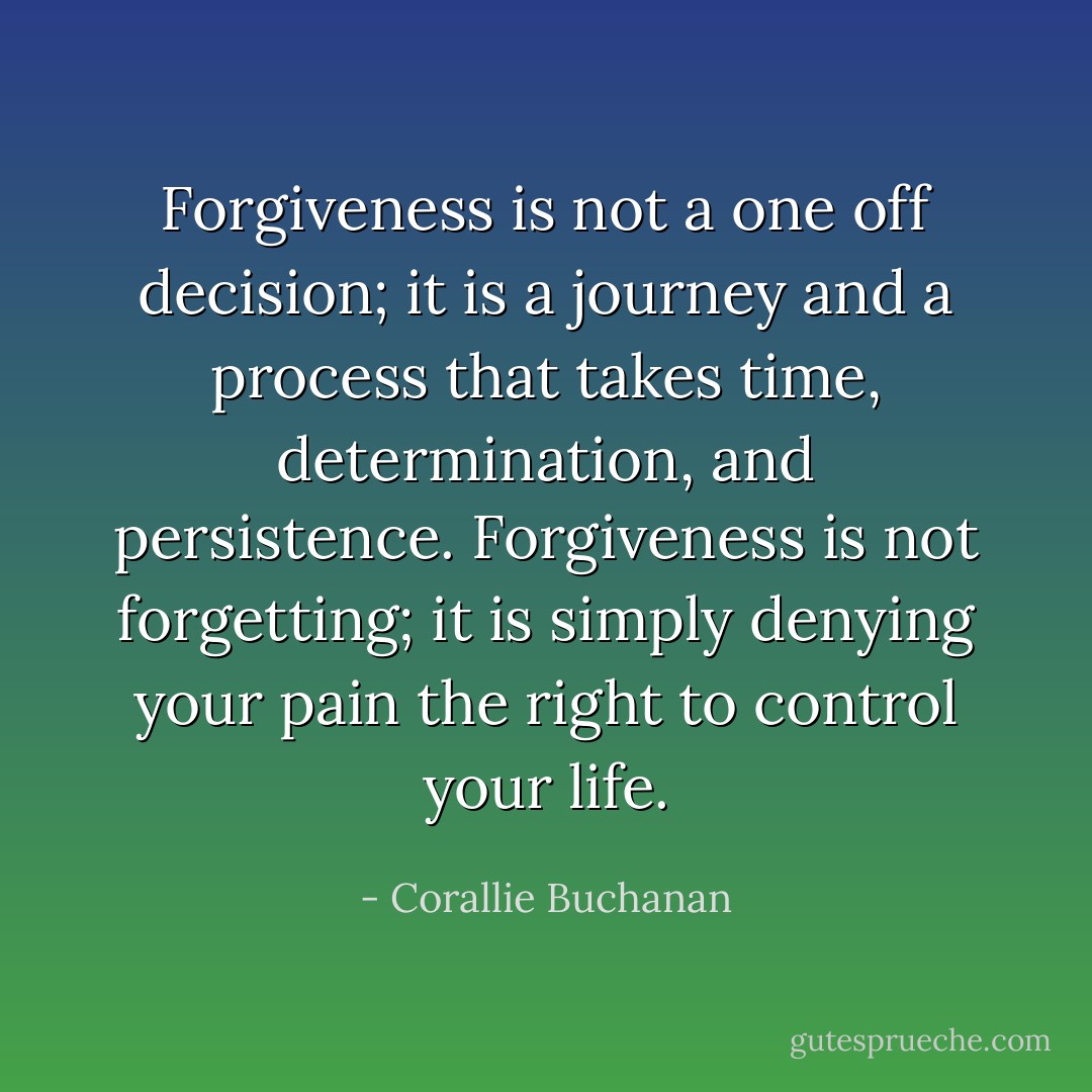 Forgiveness is not a one off decision; it is a journey and a process that takes time, determination, and persistence. Forgiveness is not forgetting; it is simply denying your pain the right to control your life. - Corallie Buchanan
