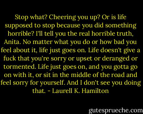 Stop what? Cheering you up? Or is life supposed to stop because you did something horrible? I'll tell you the real horrible truth, Anita. No matter what you do or how bad you feel about it, life just goes on. Life doesn't give a fuck that you're sorry or upset or deranged or tormented. Life just goes on, and you gotta go on with it, or sit in the middle of the road and feel sorry for yourself. And I don't see you doing that. - Laurell K. Hamilton