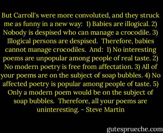 But Carroll's were more convoluted, and they struck me as funny in a new way:<br /><br />1) Babies are illogical.<br />2) Nobody is despised who can manage a crocodile.<br />3) Illogical persons are despised.<br /><br />Therefore, babies cannot manage crocodiles.<br /><br />And:<br /><br />1) No interesting poems are unpopular among people of real taste.<br />2) No modern poetry is free from affectation.<br />3) All of your poems are on the subject of soap bubbles.<br />4) No affected poetry is popular among people of taste.<br />5) Only a modern poem would be on the subject of soap bubbles.<br /><br />Therefore, all your poems are uninteresting. - Steve Martin