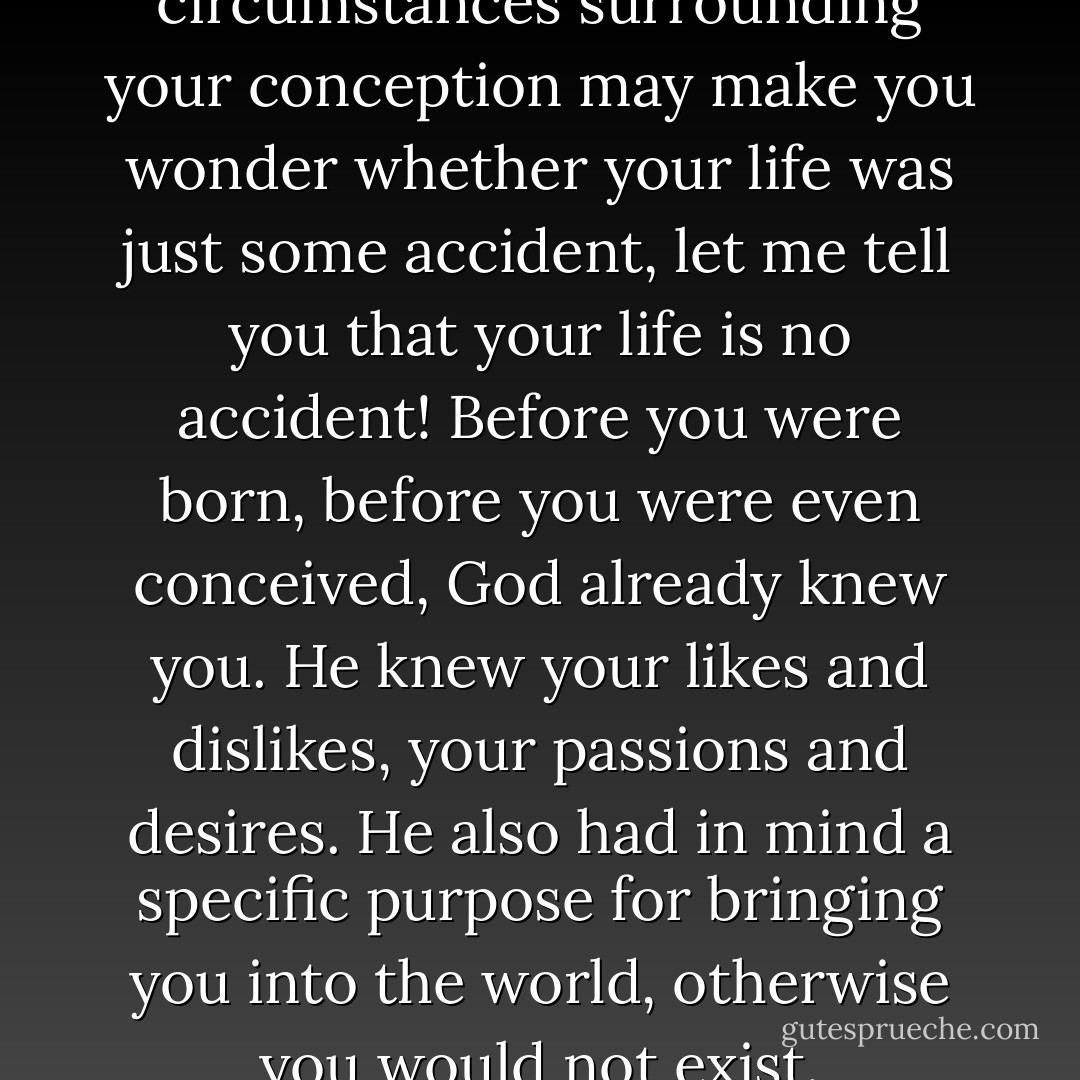 Even though the circumstances surrounding your conception may make you wonder whether your life was just some accident, let me tell you that your life is no accident! Before you were born, before you were even conceived, God already knew you. He knew your likes and dislikes, your passions and desires. He also had in mind a specific purpose for bringing you into the world, otherwise you would not exist. - Corallie Buchanan