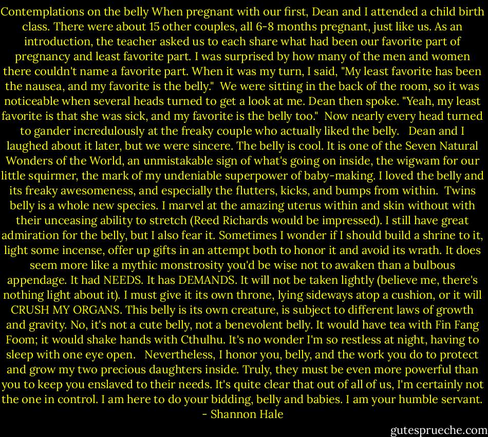 Contemplations on the belly<br />When pregnant with our first, Dean and I attended a child birth class. There were about 15 other couples, all 6-8 months pregnant, just like us. As an introduction, the teacher asked us to each share what had been our favorite part of pregnancy and least favorite part. I was surprised by how many of the men and women there couldn't name a favorite part. When it was my turn, I said, "My least favorite has been the nausea, and my favorite is the belly."<br /><br />We were sitting in the back of the room, so it was noticeable when several heads turned to get a look at me. Dean then spoke. "Yeah, my least favorite is that she was sick, and my favorite is the belly too."<br /><br />Now nearly every head turned to gander incredulously at the freaky couple who actually liked the belly. <br /><br />Dean and I laughed about it later, but we were sincere. The belly is cool. It is one of the Seven Natural Wonders of the World, an unmistakable sign of what's going on inside, the wigwam for our little squirmer, the mark of my undeniable superpower of baby-making. I loved the belly and its freaky awesomeness, and especially the flutters, kicks, and bumps from within.<br /><br />Twins belly is a whole new species. I marvel at the amazing uterus within and skin without with their unceasing ability to stretch (Reed Richards would be impressed). I still have great admiration for the belly, but I also fear it. Sometimes I wonder if I should build a shrine to it, light some incense, offer up gifts in an attempt both to honor it and avoid its wrath. It does seem more like a mythic monstrosity you'd be wise not to awaken than a bulbous appendage. It had NEEDS. It has DEMANDS. It will not be taken lightly (believe me, there's nothing light about it). I must give it its own throne, lying sideways atop a cushion, or it will CRUSH MY ORGANS. This belly is its own creature, is subject to different laws of growth and gravity. No, it's not a cute belly, not a benevolent belly. It would have tea with Fin Fang Foom; it would shake hands with Cthulhu. It's no wonder I'm so restless at night, having to sleep with one eye open. <br /><br />Nevertheless, I honor you, belly, and the work you do to protect and grow my two precious daughters inside. Truly, they must be even more powerful than you to keep you enslaved to their needs. It's quite clear that out of all of us, I'm certainly not the one in control. I am here to do your bidding, belly and babies. I am your humble servant. - Shannon Hale