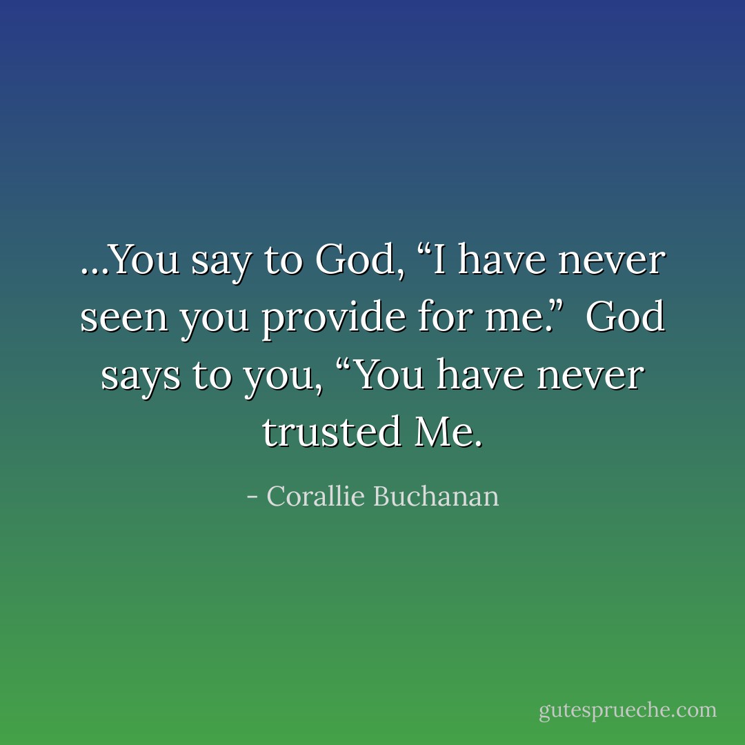 ...You say to God, “I have never seen you provide for me.” <br />God says to you, “You have never trusted Me. - Corallie Buchanan