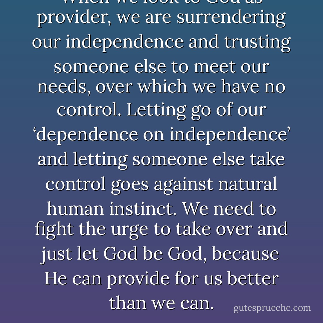 When we look to God as provider, we are surrendering our independence and trusting someone else to meet our needs, over which we have no control. Letting go of our ‘dependence on independence’ and letting someone else take control goes against natural human instinct. We need to fight the urge to take over and just let God be God, because He can provide for us better than we can. - Corallie Buchanan