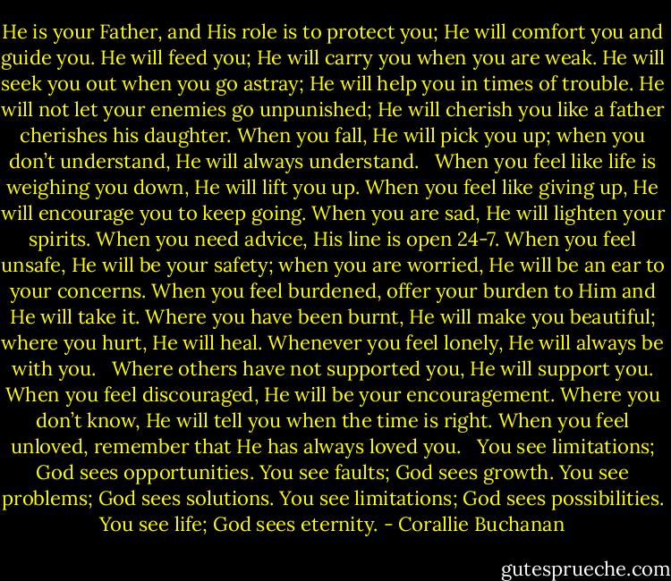 He is your Father, and His role is to protect you; He will comfort you and guide you. He will feed you; He will carry you when you are weak. He will seek you out when you go astray; He will help you in times of trouble. He will not let your enemies go unpunished; He will cherish you like a father cherishes his daughter. When you fall, He will pick you up; when you don’t understand, He will always understand. <br /><br />When you feel like life is weighing you down, He will lift you up. When you feel like giving up, He will encourage you to keep going. When you are sad, He will lighten your spirits. When you need advice, His line is open 24-7. When you feel unsafe, He will be your safety; when you are worried, He will be an ear to your concerns. When you feel burdened, offer your burden to Him and He will take it. Where you have been burnt, He will make you beautiful; where you hurt, He will heal. Whenever you feel lonely, He will always be with you. <br /><br />Where others have not supported you, He will support you. When you feel discouraged, He will be your encouragement. Where you don’t know, He will tell you when the time is right. When you feel unloved, remember that He has always loved you. <br /><br />You see limitations; God sees opportunities. You see faults; God sees growth. You see problems; God sees solutions. You see limitations; God sees possibilities. You see life; God sees eternity. - Corallie Buchanan