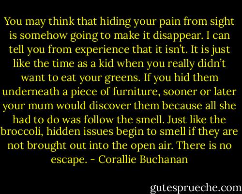 You may think that hiding your pain from sight is somehow going to make it disappear. I can tell you from experience that it isn’t. It is just like the time as a kid when you really didn’t want to eat your greens. If you hid them underneath a piece of furniture, sooner or later your mum would discover them because all she had to do was follow the smell. Just like the broccoli, hidden issues begin to smell if they are not brought out into the open air. There is no escape. - Corallie Buchanan