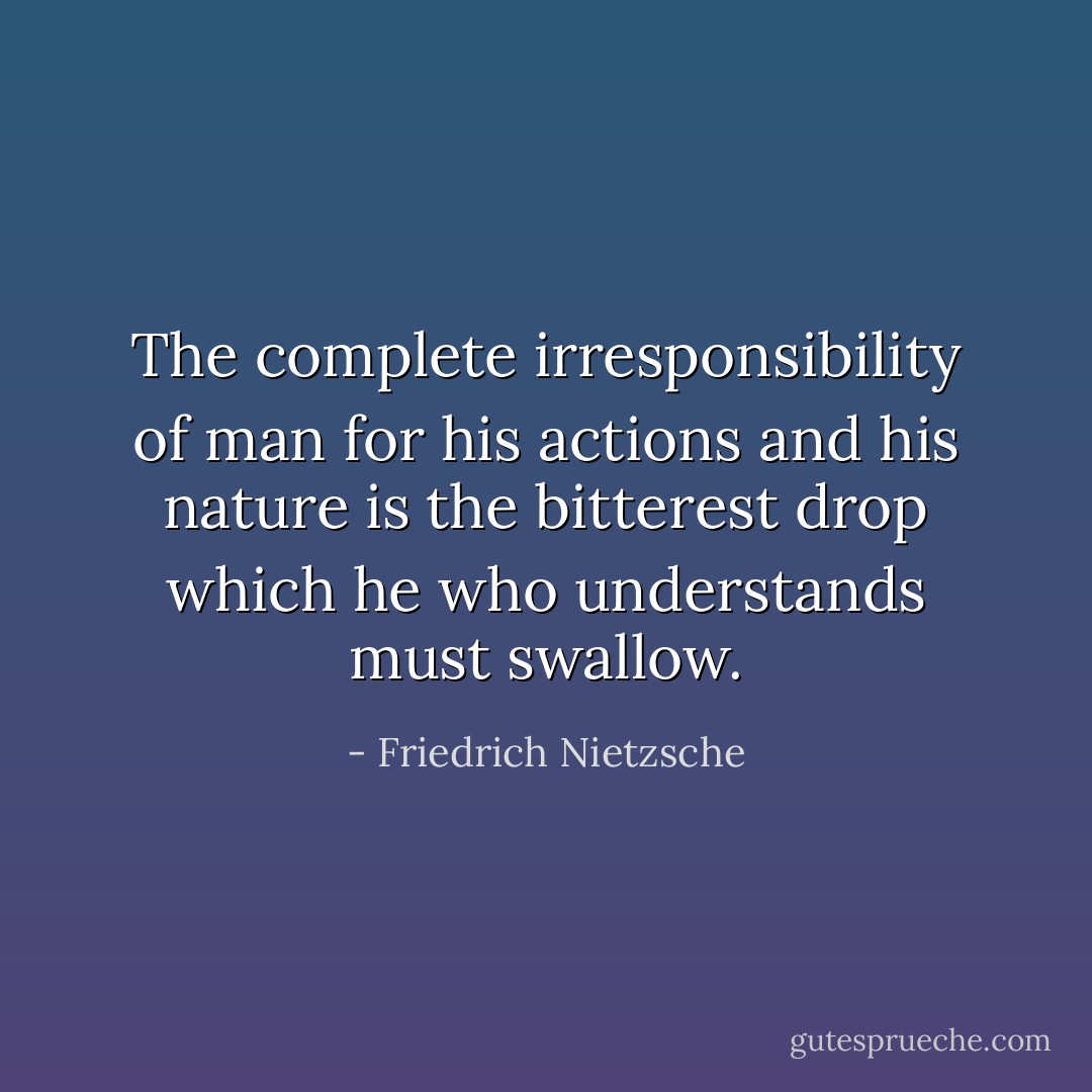 The complete irresponsibility of man for his actions and his nature is the bitterest drop which he who understands must swallow. - Friedrich Nietzsche