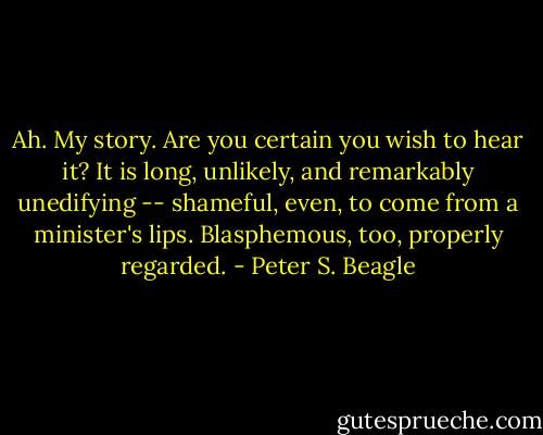 Ah. My story. Are you certain you wish to hear it? It is long, unlikely, and remarkably unedifying -- shameful, even, to come from a minister's lips. Blasphemous, too, properly regarded. - Peter S. Beagle