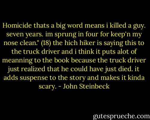 Homicide thats a big word means i killed a guy. seven years. im sprung in four for keep'n my nose clean." (18) the hich hiker is saying this to the truck driver and i think it puts alot of meanning to the book because the truck driver just realized that he could have just died. it adds suspense to the story and makes it kinda scary. - John Steinbeck