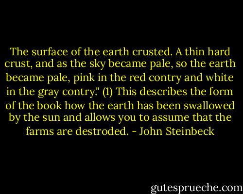 The surface of the earth crusted. A thin hard crust, and as the sky became pale, so the earth became pale, pink in the red contry and white in the gray contry." (1) This describes the form of the book how the earth has been swallowed by the sun and allows you to assume that the farms are destroded. - John Steinbeck