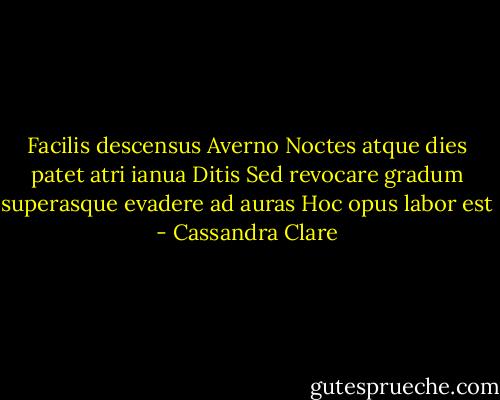 Facilis descensus Averno<br />Noctes atque dies patet atri ianua Ditis<br />Sed revocare gradum superasque evadere ad auras<br />Hoc opus labor est - Cassandra Clare