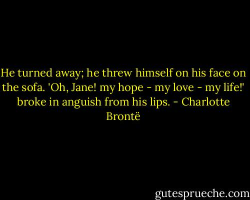 He turned away; he threw himself on his face on the sofa. 'Oh, Jane! my hope - my love - my life!' broke in anguish from his lips. - Charlotte Brontë