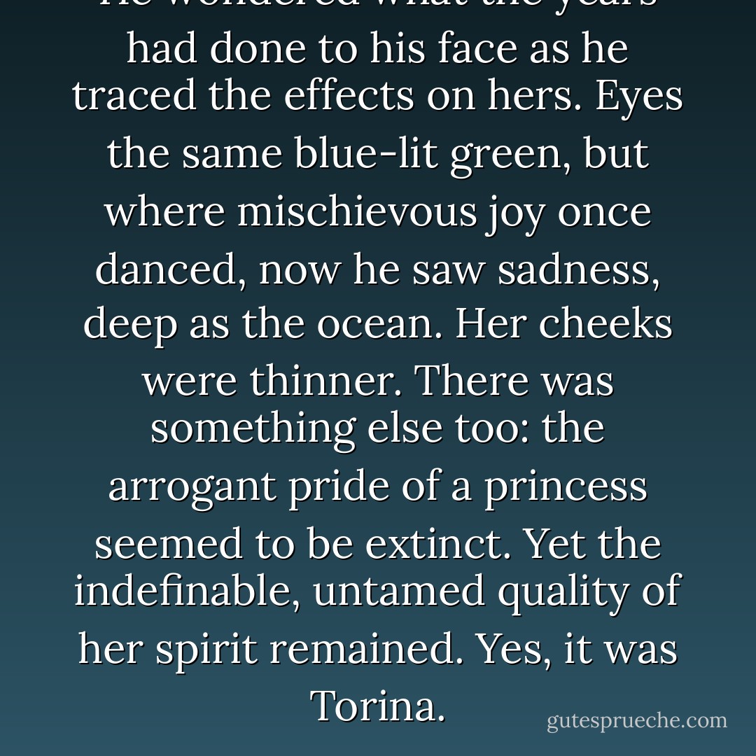 He wondered what the years had done to his face as he traced the effects on hers. Eyes the same blue-lit green, but where mischievous joy once danced, now he saw sadness, deep as the ocean. Her cheeks were thinner. There was something else too: the arrogant pride of a princess seemed to be extinct. Yet the indefinable, untamed quality of her spirit remained. Yes, it was Torina. - Victoria Hanley