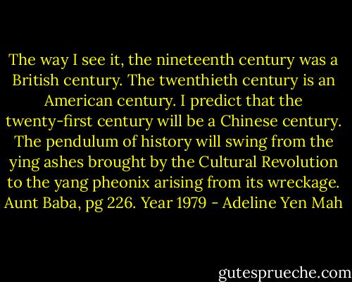 The way I see it, the nineteenth century was a British century. The twenthieth century is an American century. I predict that the twenty-first century will be a Chinese century. The pendulum of history will swing from the ying ashes brought by the Cultural Revolution to the yang pheonix arising from its wreckage.<br />Aunt Baba, pg 226. Year 1979 - Adeline Yen Mah