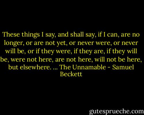 These things I say, and shall say, if I can, are no longer, or are not yet, or never were, or never will be, or if they were, if they are, if they will be, were not here, are not here, will not be here, but elsewhere. ... The Unnamable - Samuel Beckett
