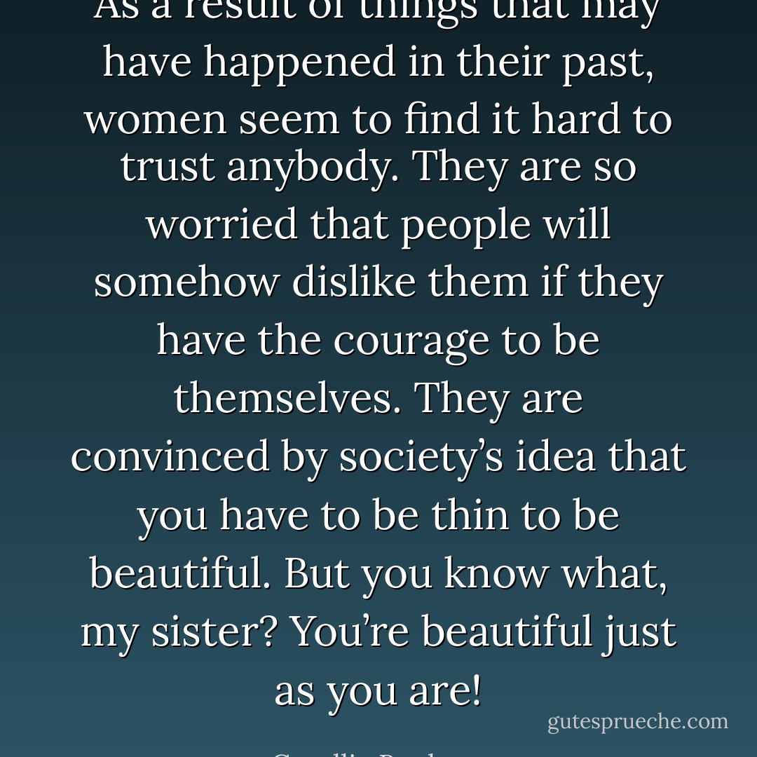 As a result of things that may have happened in their past, women seem to find it hard to trust anybody. They are so worried that people will somehow dislike them if they have the courage to be themselves. They are convinced by society’s idea that you have to be thin to be beautiful. But you know what, my sister? You’re beautiful just as you are! - Corallie Buchanan