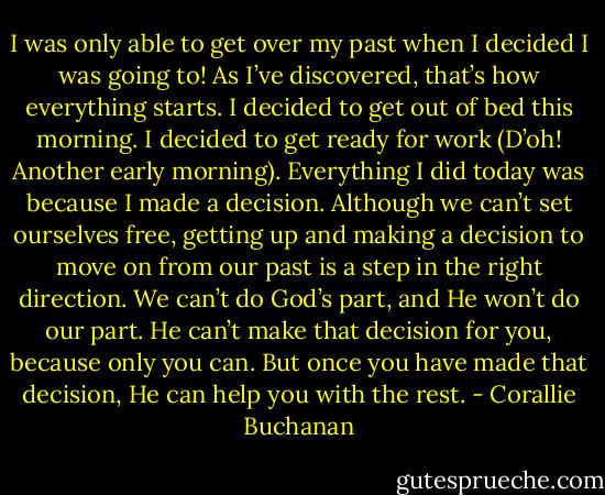 I was only able to get over my past when I decided I was going to! As I’ve discovered, that’s how everything starts. I decided to get out of bed this morning. I decided to get ready for work (D’oh! Another early morning). Everything I did today was because I made a decision. Although we can’t set ourselves free, getting up and making a decision to move on from our past is a step in the right direction. We can’t do God’s part, and He won’t do our part. He can’t make that decision for you, because only you can. But once you have made that decision, He can help you with the rest. - Corallie Buchanan