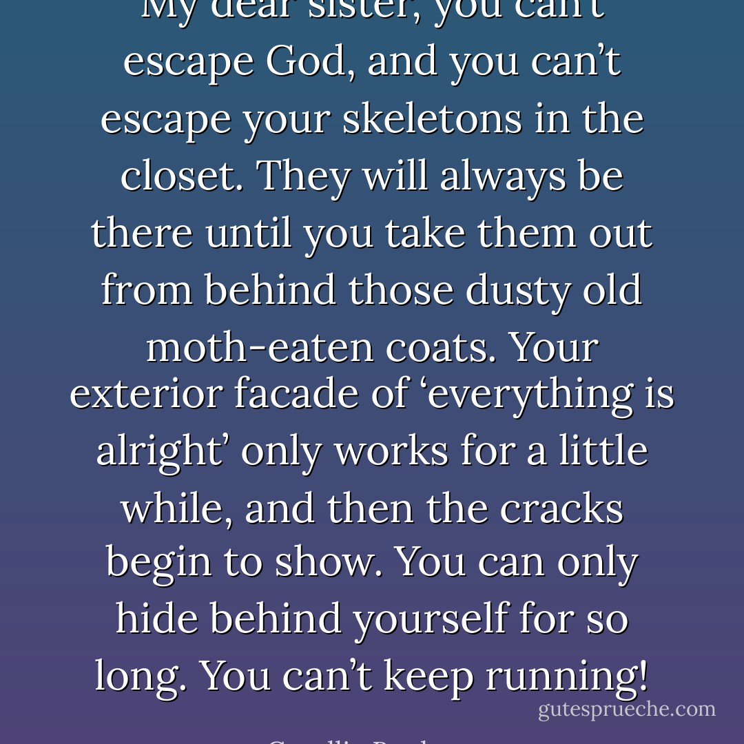 My dear sister, you can’t escape God, and you can’t escape your skeletons in the closet. They will always be there until you take them out from behind those dusty old moth-eaten coats. Your exterior facade of ‘everything is alright’ only works for a little while, and then the cracks begin to show. You can only hide behind yourself for so long. You can’t keep running! - Corallie Buchanan