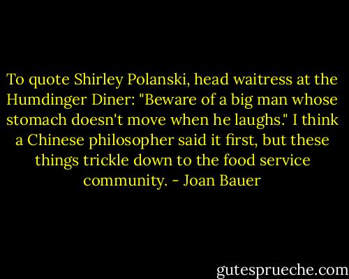 To quote Shirley Polanski, head waitress at the Humdinger Diner: "Beware of a big man whose stomach doesn't move when he laughs."<br />I think a Chinese philosopher said it first, but these things trickle down to the food service community. - Joan Bauer