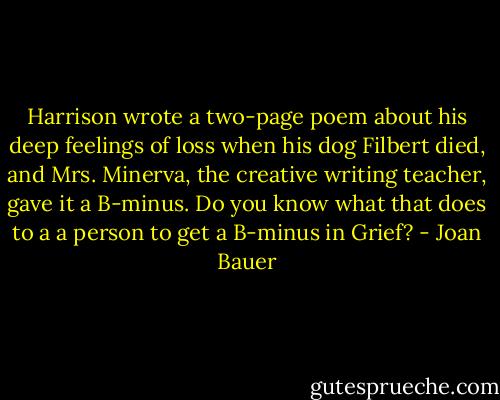 Harrison wrote a two-page poem about his deep feelings of loss when his dog Filbert died, and Mrs. Minerva, the creative writing teacher, gave it a B-minus. Do you know what that does to a a person to get a B-minus in Grief? - Joan Bauer