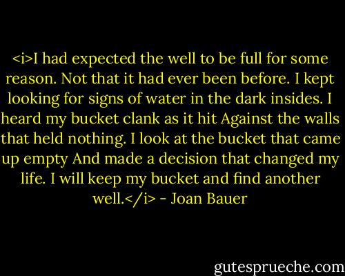 <i>I had expected the well to be full for some reason.<br />Not that it had ever been before.<br />I kept looking for signs of water in the dark insides.<br />I heard my bucket clank as it hit<br />Against the walls that held nothing.<br />I look at the bucket that came up empty<br />And made a decision that changed my life.<br />I will keep my bucket and find another well.</i> - Joan Bauer