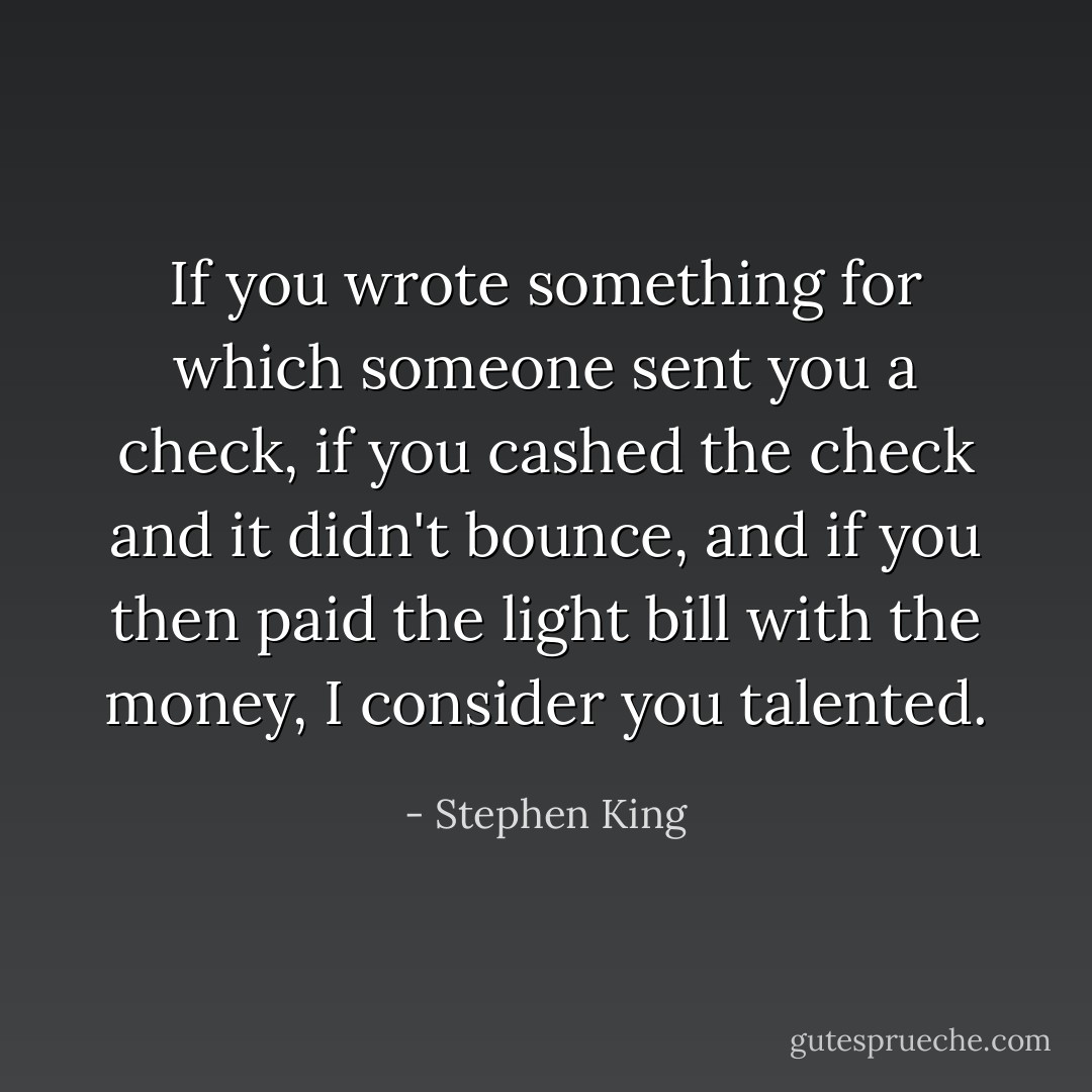 If you wrote something for which someone sent you a check, if you cashed the check and it didn't bounce, and if you then paid the light bill with the money, I consider you talented. - Stephen King