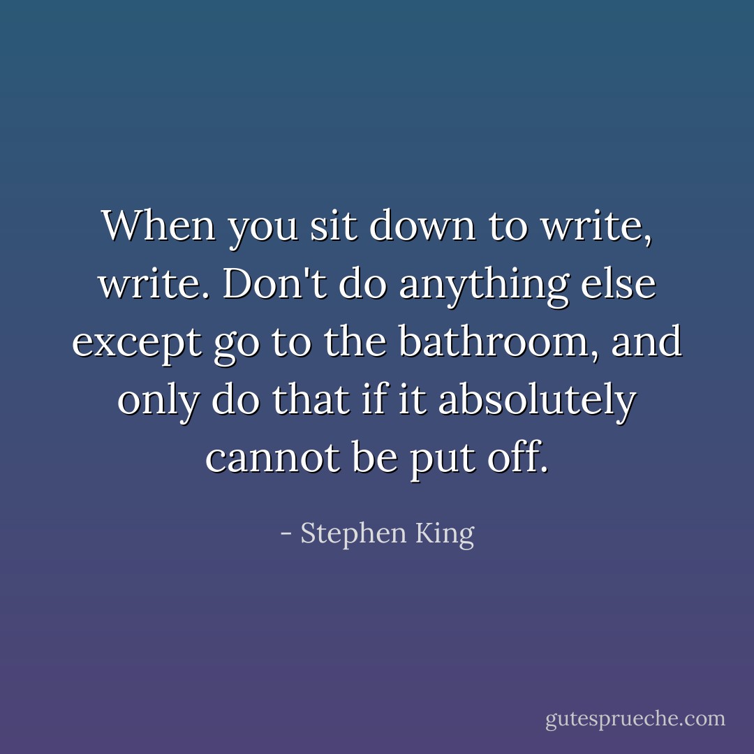 When you sit down to write, write. Don't do anything else except go to the bathroom, and only do that if it absolutely cannot be put off. - Stephen King