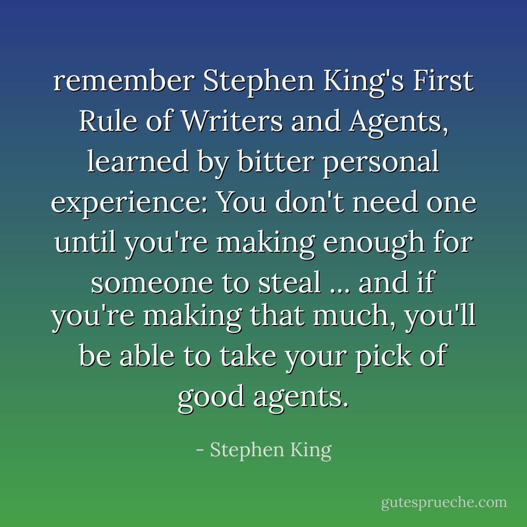 remember Stephen King's First Rule of Writers and Agents, learned by bitter personal experience: You don't need one until you're making enough for someone to steal ... and if you're making that much, you'll be able to take your pick of good agents. - Stephen King