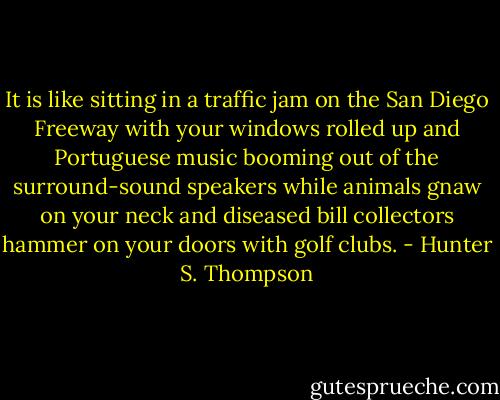 It is like sitting in a traffic jam on the San Diego Freeway with your windows rolled up and Portuguese music booming out of the surround-sound speakers while animals gnaw on your neck and diseased bill collectors hammer on your doors with golf clubs. - Hunter S. Thompson