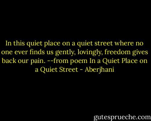 In this quiet place on a quiet street<br />where no one ever finds us<br />gently, lovingly, freedom gives back our pain.<br />--from poem In a Quiet Place on a Quiet Street - Aberjhani