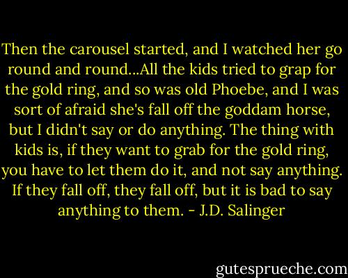 Then the carousel started, and I watched her go round and round...All the kids tried to grap for the gold ring, and so was old Phoebe, and I was sort of afraid she's fall off the goddam horse, but I didn't say or do anything. The thing with kids is, if they want to grab for the gold ring, you have to let them do it, and not say anything. If they fall off, they fall off, but it is bad to say anything to them. - J.D. Salinger