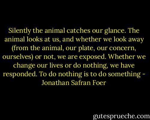 Silently the animal catches our glance. The animal looks at us, and whether we look away (from the animal, our plate, our concern, ourselves) or not, we are exposed. Whether we change our lives or do nothing, we have responded. To do nothing is to do something - Jonathan Safran Foer