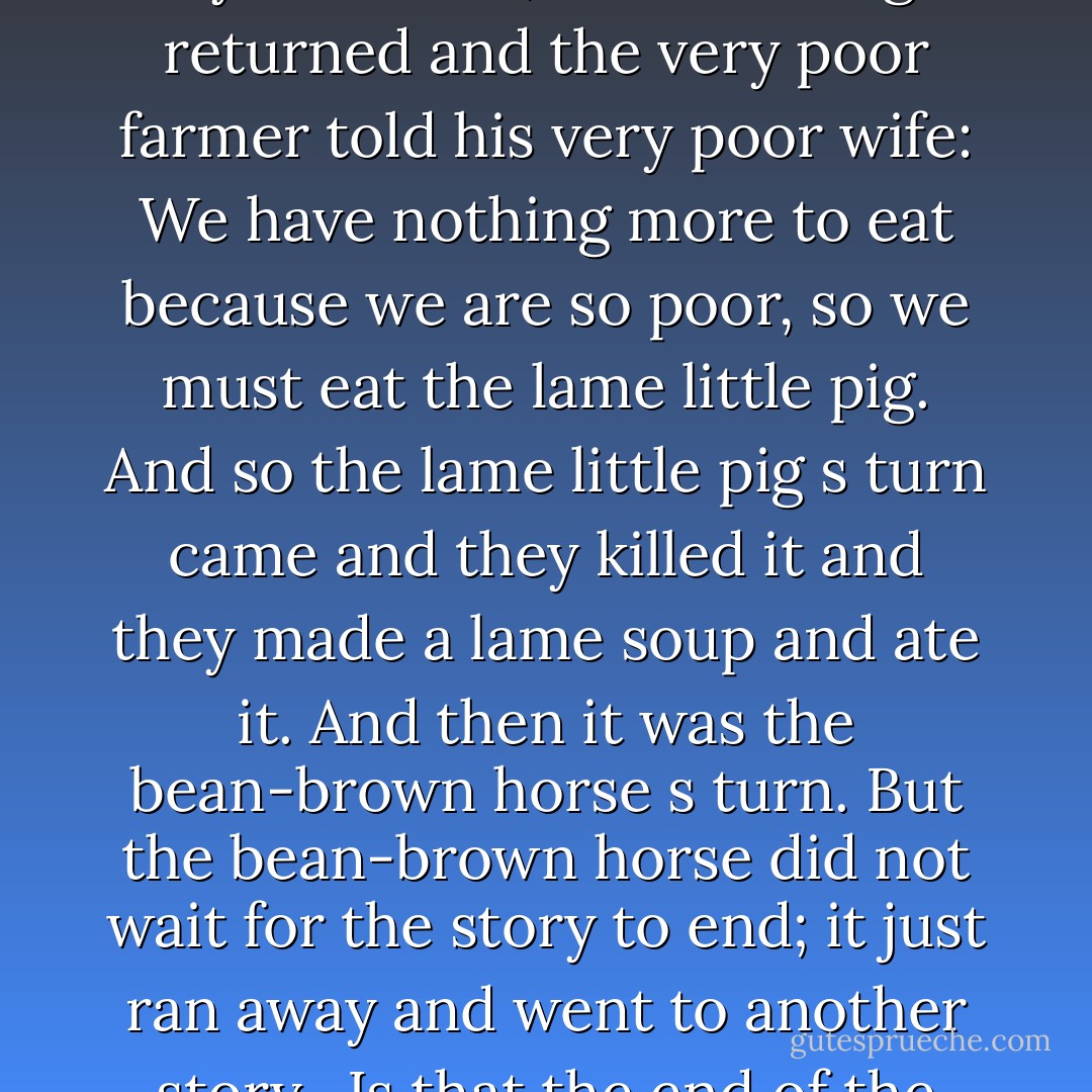 There once was a brown horse that was brown like a bean, and he lived in the home of a very poor farmer. And the poor farmer had a very poor wife, and they had a very thin chicken and a lame little pig. And so, one day the very poor farmer s wife said: We have nothing more to eat because we are very poor, so we must eat the very thin chicken. So they killed the very thin chicken and made a thin soup and ate it. And so, for a while, they were fine; but the hunger returned and the very poor farmer told his very poor wife: We have nothing more to eat because we are so poor, so we must eat the lame little pig. And so the lame little pig s turn came and they killed it and they made a lame soup and ate it. And then it was the bean-brown horse s turn. But the bean-brown horse did not wait for the story to end; it just ran away and went to another story.<br /><br />Is that the end of the story? I asked Durito, unable to hide my bewilderment. Of course not. Didn't you hear me say that the bean-brown horse fled to another story? he said as he prepared to leave. And so? I ask exasperated. And so nothing you have to look for the bean-brown horse in another story! he said, adjusting his hat. But, Durito! I said, protesting uselessly. Not one more word! You tell the story like it is - Subcomandante Marcos