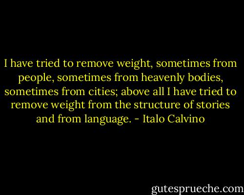 I have tried to remove weight, sometimes from people, sometimes from heavenly bodies, sometimes from cities; above all I have tried to remove weight from the structure of stories and from language. - Italo Calvino