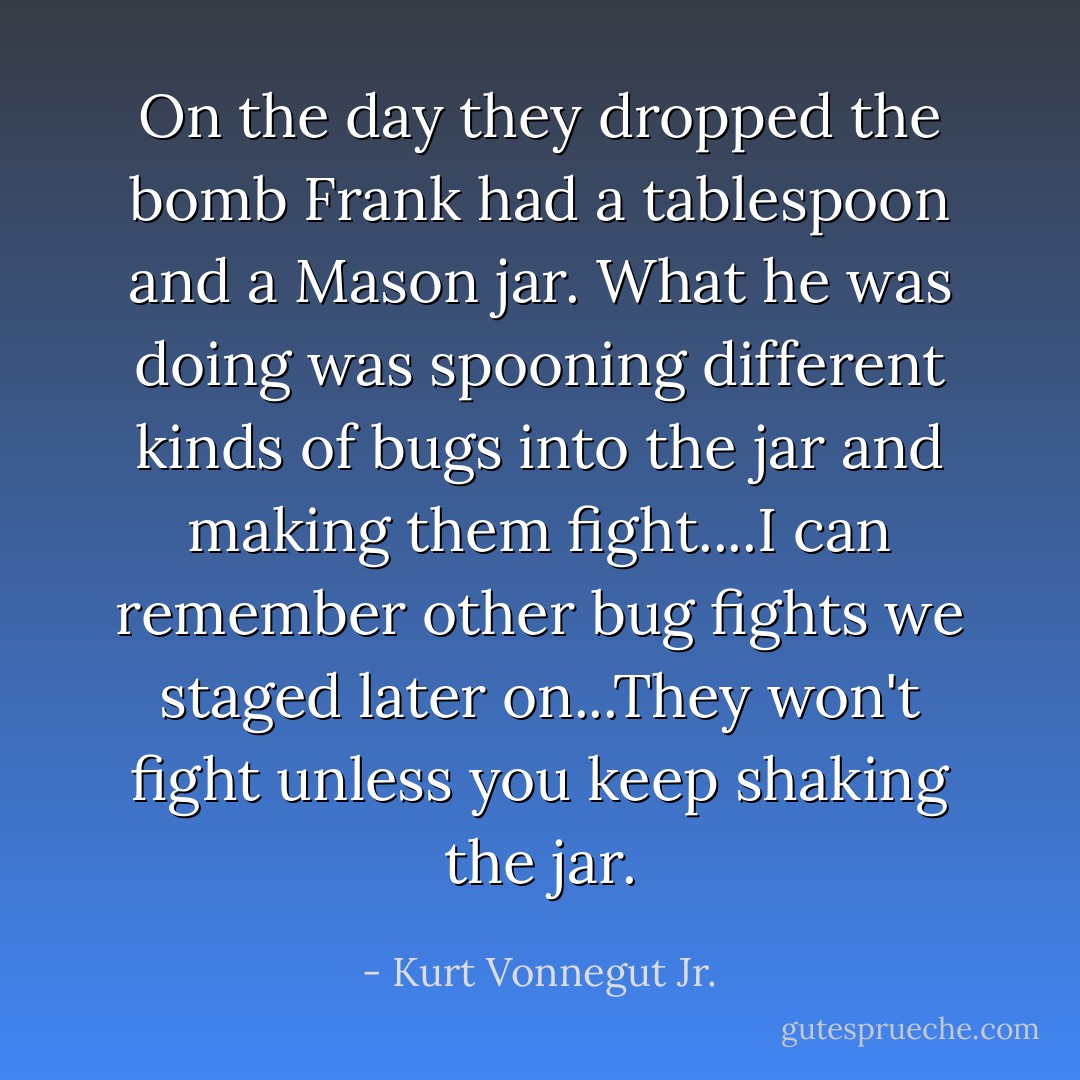 On the day they dropped the bomb Frank had a tablespoon and a Mason jar. What he was doing was spooning different kinds of bugs into the jar and making them fight....I can remember other bug fights we staged later on...They won't fight unless you keep shaking the jar. - Kurt Vonnegut Jr.