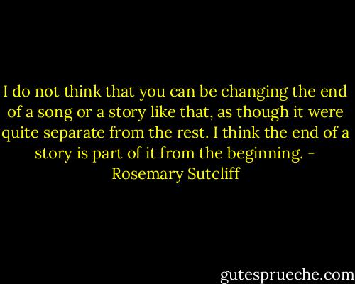 I do not think that you can be changing the end of a song or a story like that, as though it were quite separate from the rest. I think the end of a story is part of it from the beginning. - Rosemary Sutcliff