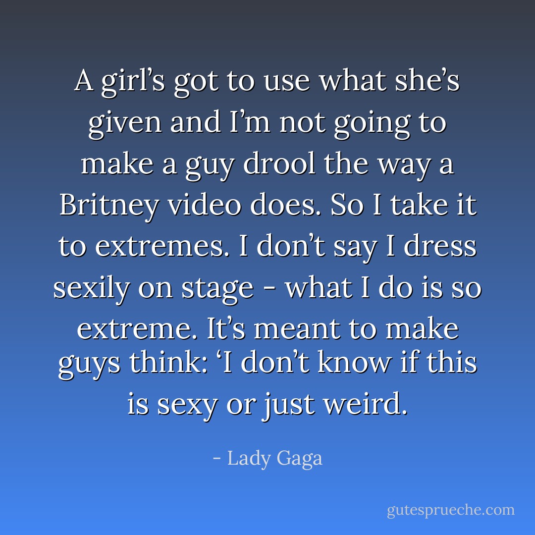 A girl’s got to use what she’s given and I’m not going to make a guy drool the way a Britney video does. So I take it to extremes. I don’t say I dress sexily on stage - what I do is so extreme. It’s meant to make guys think: ‘I don’t know if this is sexy or just weird. - Lady Gaga