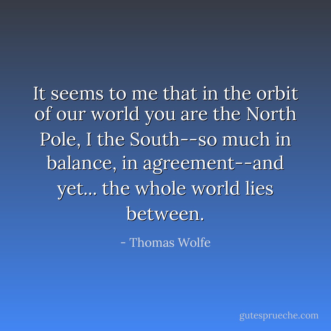 It seems to me that in the orbit of our world you are the North Pole, I the South--so much in balance, in agreement--and yet... the whole world lies between. - Thomas Wolfe