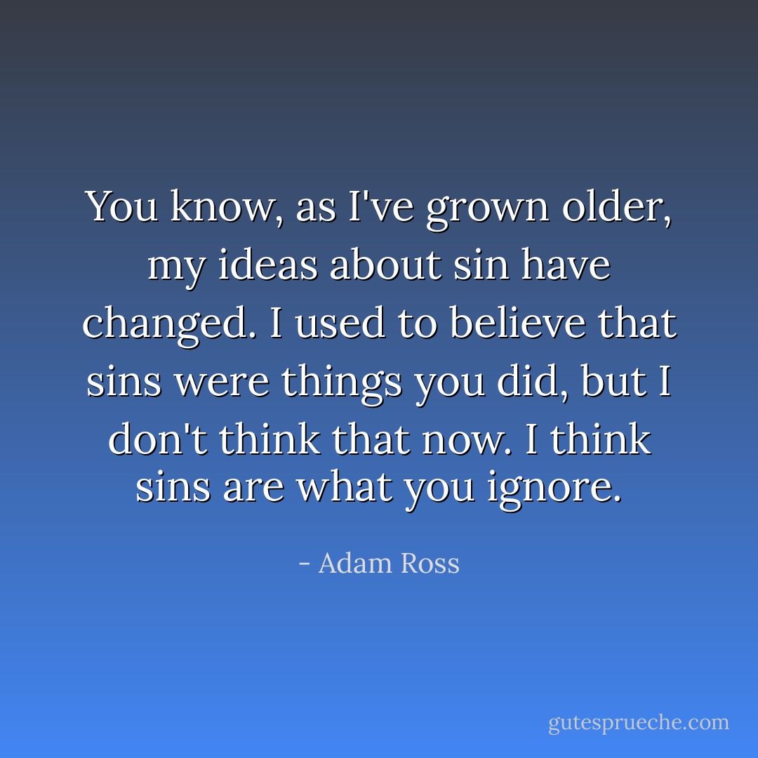 You know, as I've grown older, my ideas about sin have changed. I used to believe that sins were things you did, but I don't think that now. I think sins are what you ignore. - Adam Ross