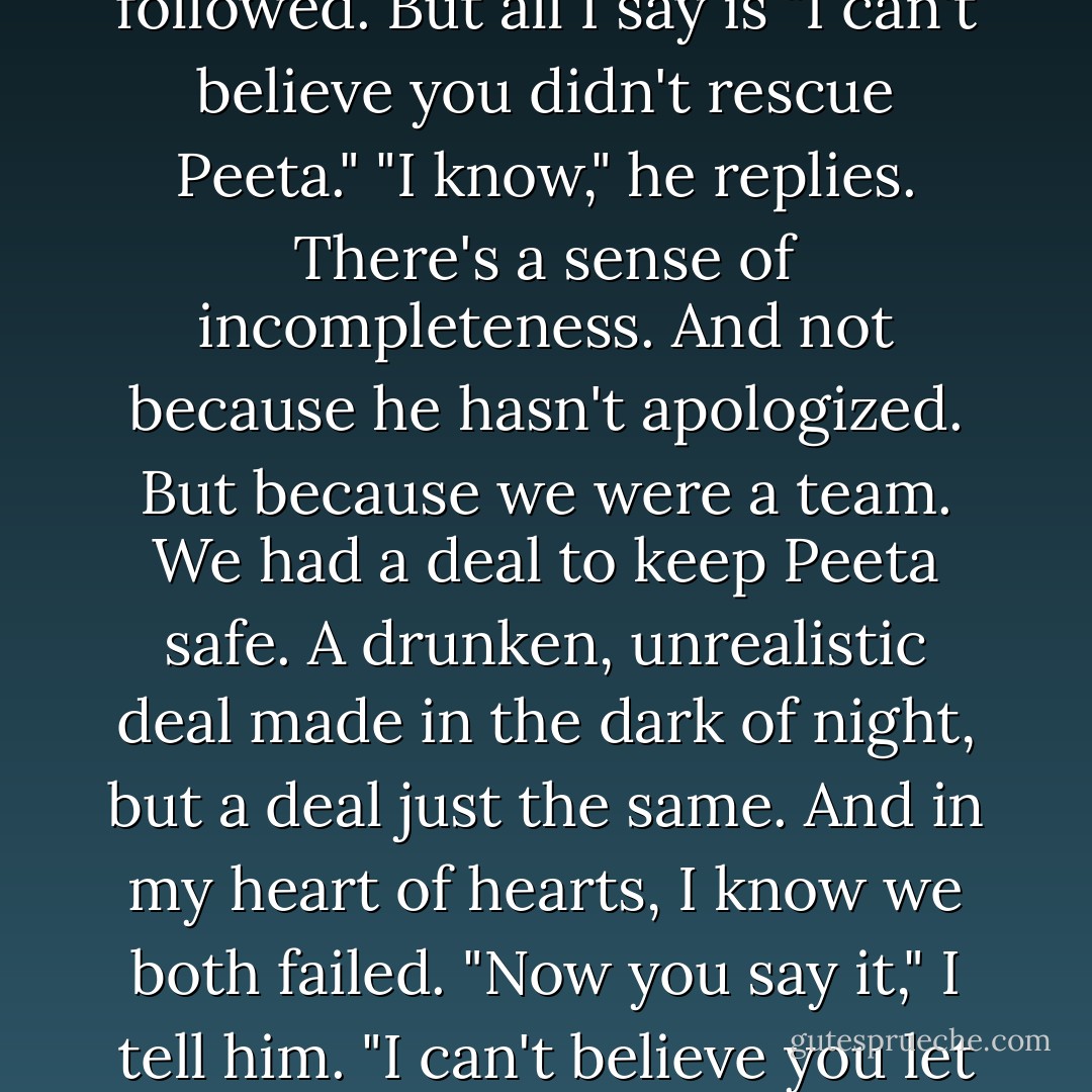 I think of the snarling, cruel exchange back on the hovercraft. The bitterness that followed. But all I say is "I can't believe you didn't rescue Peeta."<br />"I know," he replies.<br />There's a sense of incompleteness. And not because he hasn't apologized. But because we were a team. We had a deal to keep Peeta safe. A drunken, unrealistic deal made in the dark of night, but a deal just the same. And in my heart of hearts, I know we both failed.<br />"Now you say it," I tell him.<br />"I can't believe you let him out of your sight that night," says Haymitch. - Suzanne Collins