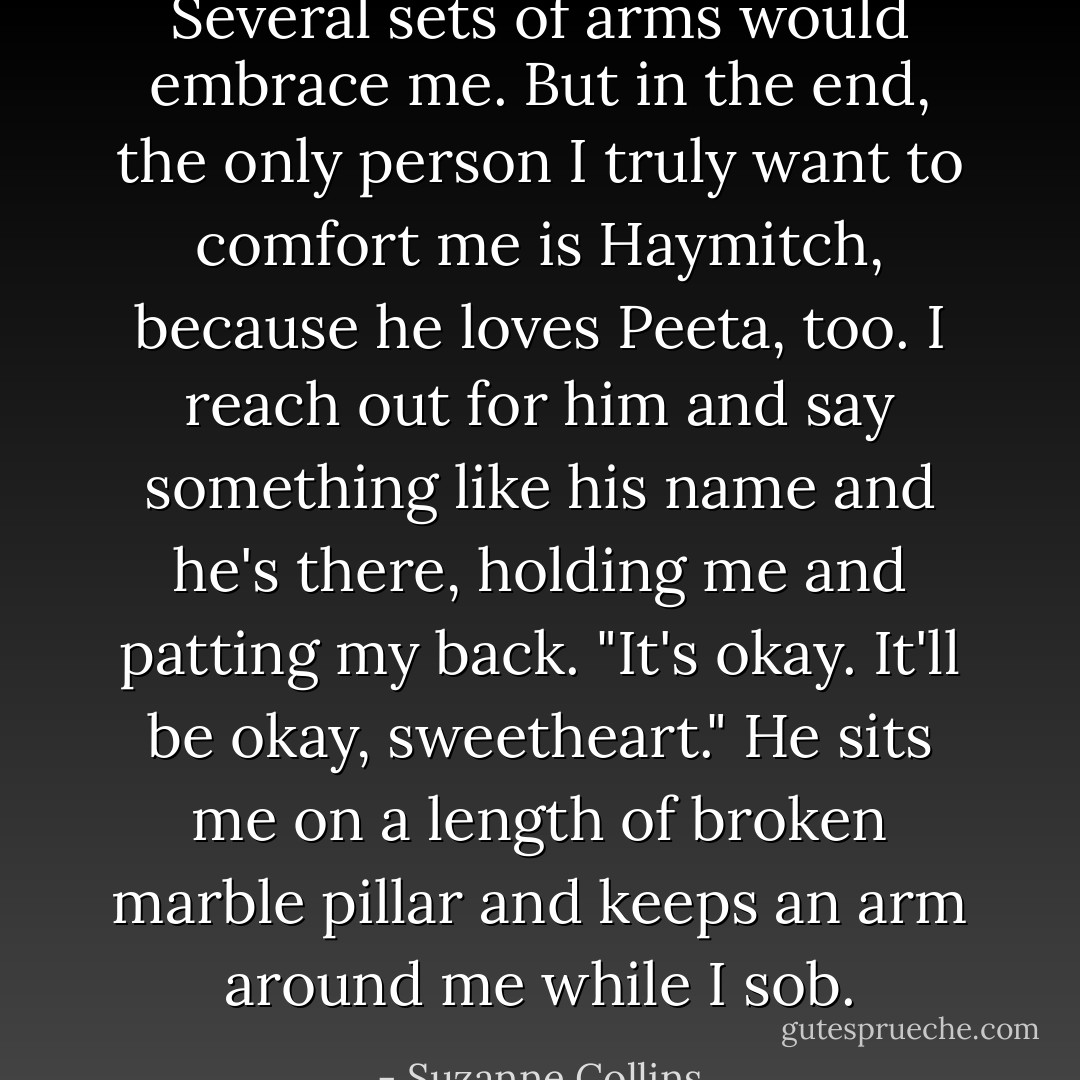 Several sets of arms would embrace me. But in the end, the only person I truly want to comfort me is Haymitch, because he loves Peeta, too. I reach out for him and say something like his name and he's there, holding me and patting my back. "It's okay. It'll be okay, sweetheart." He sits me on a length of broken marble pillar and keeps an arm around me while I sob. - Suzanne Collins