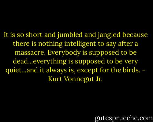 It is so short and jumbled and jangled because there is nothing intelligent to say after a massacre. Everybody is supposed to be dead...everything is supposed to be very quiet...and it always is, except for the birds. - Kurt Vonnegut Jr.