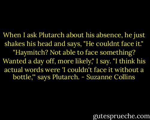 When I ask Plutarch about his absence, he just shakes his head and says, "He couldnt face it."<br />"Haymitch? Not able to face something? Wanted a day off, more likely," I say.<br />"I think his actual words were 'I couldn't face it without a bottle,'" says Plutarch. - Suzanne Collins