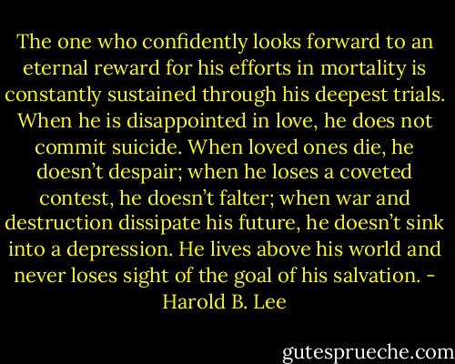 The one who confidently looks forward to an eternal reward for his efforts in mortality is constantly sustained through his deepest trials. When he is disappointed in love, he does not commit suicide. When loved ones die, he doesn’t despair; when he loses a coveted contest, he doesn’t falter; when war and destruction dissipate his future, he doesn’t sink into a depression. He lives above his world and never loses sight of the goal of his salvation. - Harold B. Lee