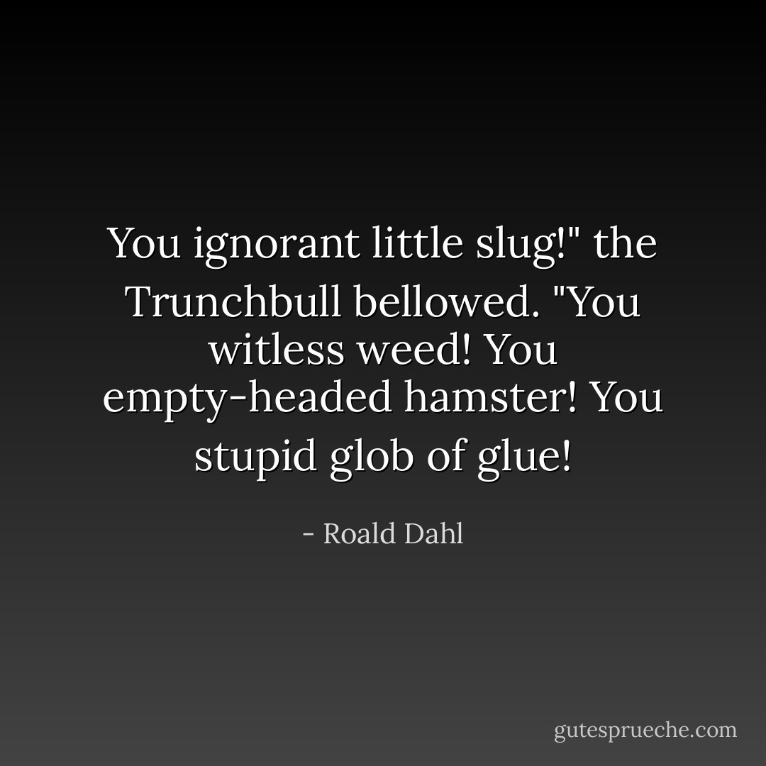 You ignorant little slug!" the Trunchbull bellowed. "You witless weed! You empty-headed hamster! You stupid glob of glue! - Roald Dahl