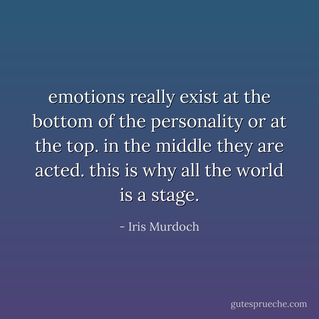 emotions really exist at the bottom of the personality or at the top. in the middle they are acted. this is why all the world is a stage. - Iris Murdoch