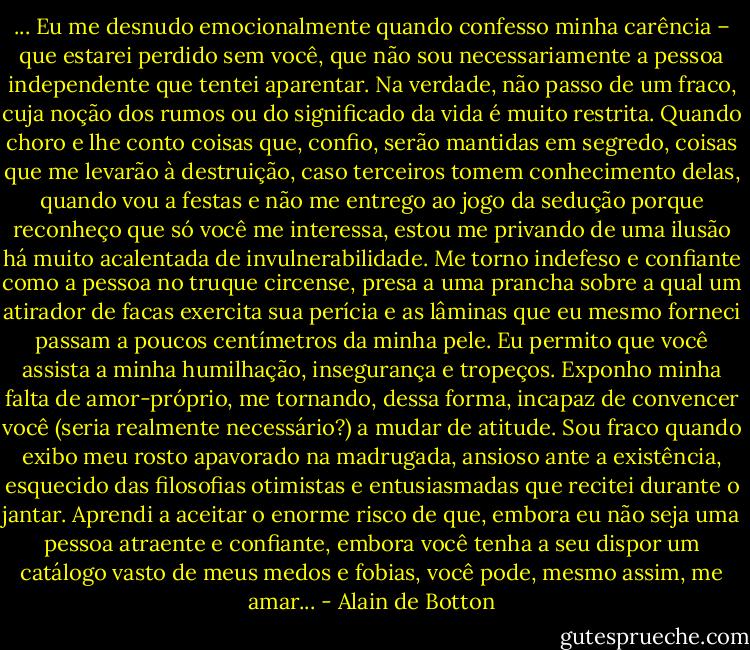 ... Eu me desnudo emocionalmente quando confesso minha carência – que estarei perdido sem você, que não sou necessariamente a pessoa independente que tentei aparentar. Na verdade, não passo de um fraco, cuja noção dos rumos ou do significado da vida é muito restrita. Quando choro e lhe conto coisas que, confio, serão mantidas em segredo, coisas que me levarão à destruição, caso terceiros tomem conhecimento delas, quando vou a festas e não me entrego ao jogo da sedução porque reconheço que só você me interessa, estou me privando de uma ilusão há muito acalentada de invulnerabilidade. Me torno indefeso e confiante como a pessoa no truque circense, presa a uma prancha sobre a qual um atirador de facas exercita sua perícia e as lâminas que eu mesmo forneci passam a poucos centímetros da minha pele. Eu permito que você assista a minha humilhação, insegurança e tropeços. Exponho minha falta de amor-próprio, me tornando, dessa forma, incapaz de convencer você (seria realmente necessário?) a mudar de atitude. Sou fraco quando exibo meu rosto apavorado na madrugada, ansioso ante a existência, esquecido das filosofias otimistas e entusiasmadas que recitei durante o jantar. Aprendi a aceitar o enorme risco de que, embora eu não seja uma pessoa atraente e confiante, embora você tenha a seu dispor um catálogo vasto de meus medos e fobias, você pode, mesmo assim, me amar... - Alain de Botton