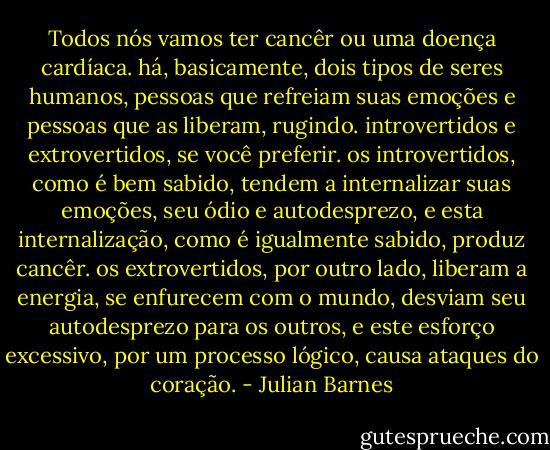 Todos nós vamos ter cancêr ou uma doença cardíaca. há, basicamente, dois tipos de seres humanos, pessoas que refreiam suas emoções e pessoas que as liberam, rugindo. introvertidos e extrovertidos, se você preferir. os introvertidos, como é bem sabido, tendem a internalizar suas emoções, seu ódio e autodesprezo, e esta internalização, como é igualmente sabido, produz cancêr. os extrovertidos, por outro lado, liberam a energia, se enfurecem com o mundo, desviam seu autodesprezo para os outros, e este esforço excessivo, por um processo lógico, causa ataques do coração. - Julian Barnes