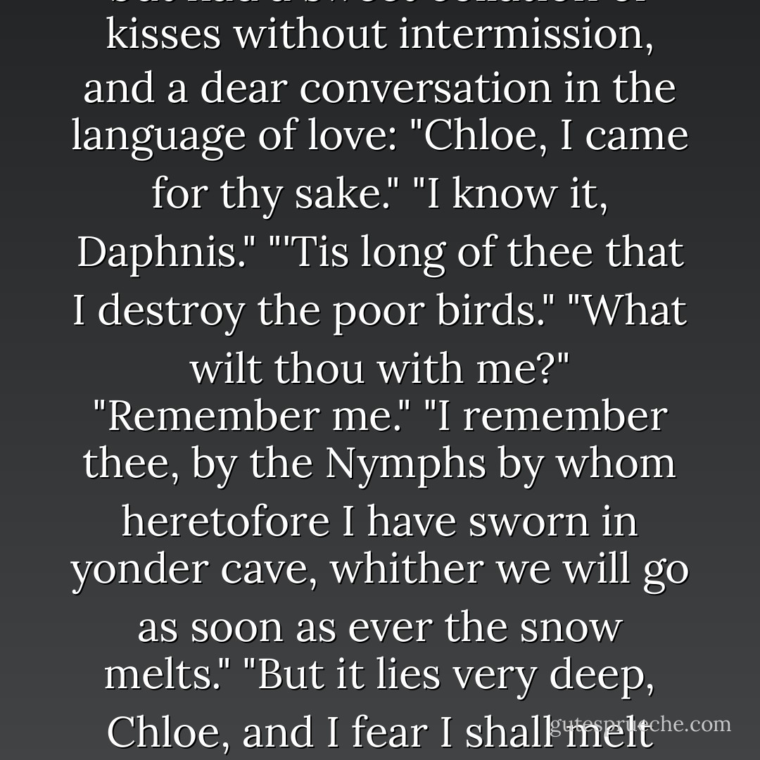 While Nape was making the bread and Dryas boiling the ram, Daphnis and Chloe had time to go forth as far as the ivy-bush; and when he had set his snares again and pricked his lime-twigs, they not only catched good store of birds, but had a sweet collation of kisses without intermission, and a dear conversation in the language of love: "Chloe, I came for thy sake." "I know it, Daphnis." "'Tis long of thee that I destroy the poor birds." "What wilt thou with me?" "Remember me." "I remember thee, by the Nymphs by whom heretofore I have sworn in yonder cave, whither we will go as soon as ever the snow melts." "But it lies very deep, Chloe, and I fear I shall melt before the snow." "Courage, man; the Sun burns hot." "I would it burnt like that fire which now burns my very heart." "You do but gibe and cozen me!" "I do not, by the goats by which thou didst once bid me to swear to thee. - Longus