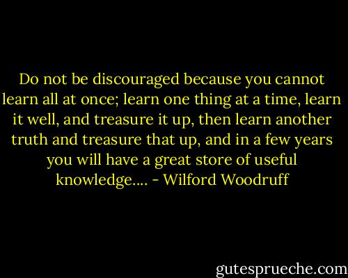 Do not be discouraged because you cannot learn all at once; learn one thing<br />at a time, learn it well, and treasure it up, then learn another truth and<br />treasure that up, and in a few years you will have a great store of useful<br />knowledge.... - Wilford Woodruff