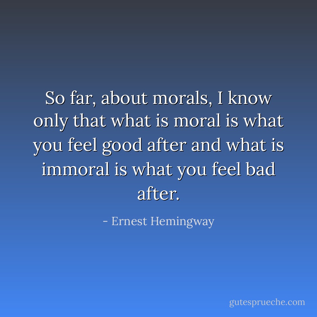 So far, about morals, I know only that what is moral is what you feel good after and what is immoral is what you feel bad after. - Ernest Hemingway